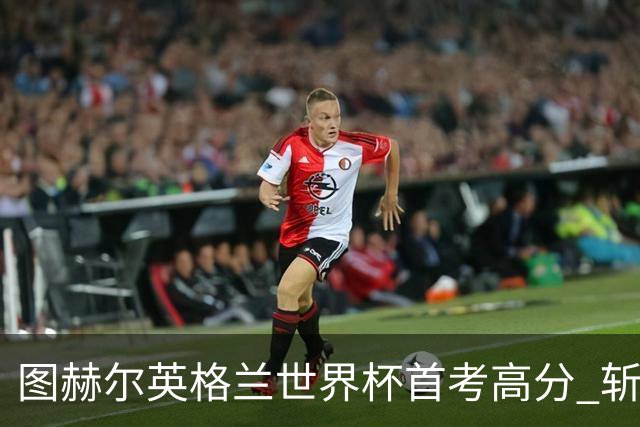 图赫尔英格兰世界杯首考高分 斩获7次绝佳机会22射11正